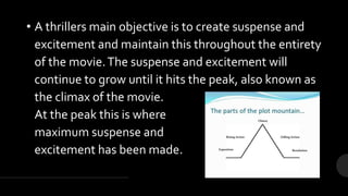 • A thrillers main objective is to create suspense and
excitement and maintain this throughout the entirety
of the movie.The suspense and excitement will
continue to grow until it hits the peak, also known as
the climax of the movie.
At the peak this is where
maximum suspense and
excitement has been made.
 