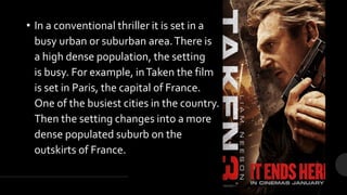 • In a conventional thriller it is set in a
busy urban or suburban area.There is
a high dense population, the setting
is busy. For example, inTaken the film
is set in Paris, the capital of France.
One of the busiest cities in the country.
Then the setting changes into a more
dense populated suburb on the
outskirts of France.
 