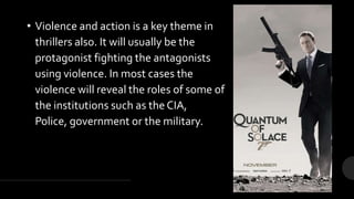 • Violence and action is a key theme in
thrillers also. It will usually be the
protagonist fighting the antagonists
using violence. In most cases the
violence will reveal the roles of some of
the institutions such as the CIA,
Police, government or the military.
 