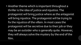 • Another theme which is important throughout a
thriller is the idea of justice and injustice.The
protagonist will bring justice where as the antagonist
will bring injustice.The protagonist will be trying to
fix the injustice of the villain. In most cases the
protagonist will be secretive due to their job or they
may be an outsider who is generally quite. However,
they will always solve the mystery by the end of the
film.
 