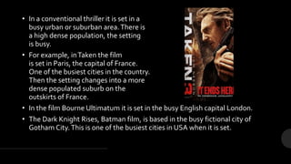 • In a conventional thriller it is set in a
busy urban or suburban area.There is
a high dense population, the setting
is busy.
• For example, inTaken the film
is set in Paris, the capital of France.
One of the busiest cities in the country.
Then the setting changes into a more
dense populated suburb on the
outskirts of France.
• In the film Bourne Ultimatum it is set in the busy English capital London.
• The Dark Knight Rises, Batman film, is based in the busy fictional city of
Gotham City.This is one of the busiest cities in USA when it is set.
 
