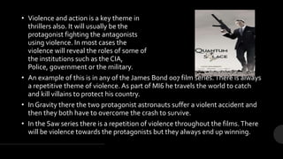 • Violence and action is a key theme in
thrillers also. It will usually be the
protagonist fighting the antagonists
using violence. In most cases the
violence will reveal the roles of some of
the institutions such as the CIA,
Police, government or the military.
• An example of this is in any of the James Bond 007 film series.There is always
a repetitive theme of violence. As part of MI6 he travels the world to catch
and kill villains to protect his country.
• In Gravity there the two protagonist astronauts suffer a violent accident and
then they both have to overcome the crash to survive.
• In the Saw series there is a repetition of violence throughout the films.There
will be violence towards the protagonists but they always end up winning.
 