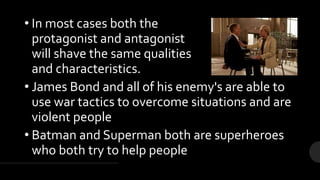 • In most cases both the
protagonist and antagonist
will shave the same qualities
and characteristics.
• James Bond and all of his enemy's are able to
use war tactics to overcome situations and are
violent people
• Batman and Superman both are superheroes
who both try to help people
 
