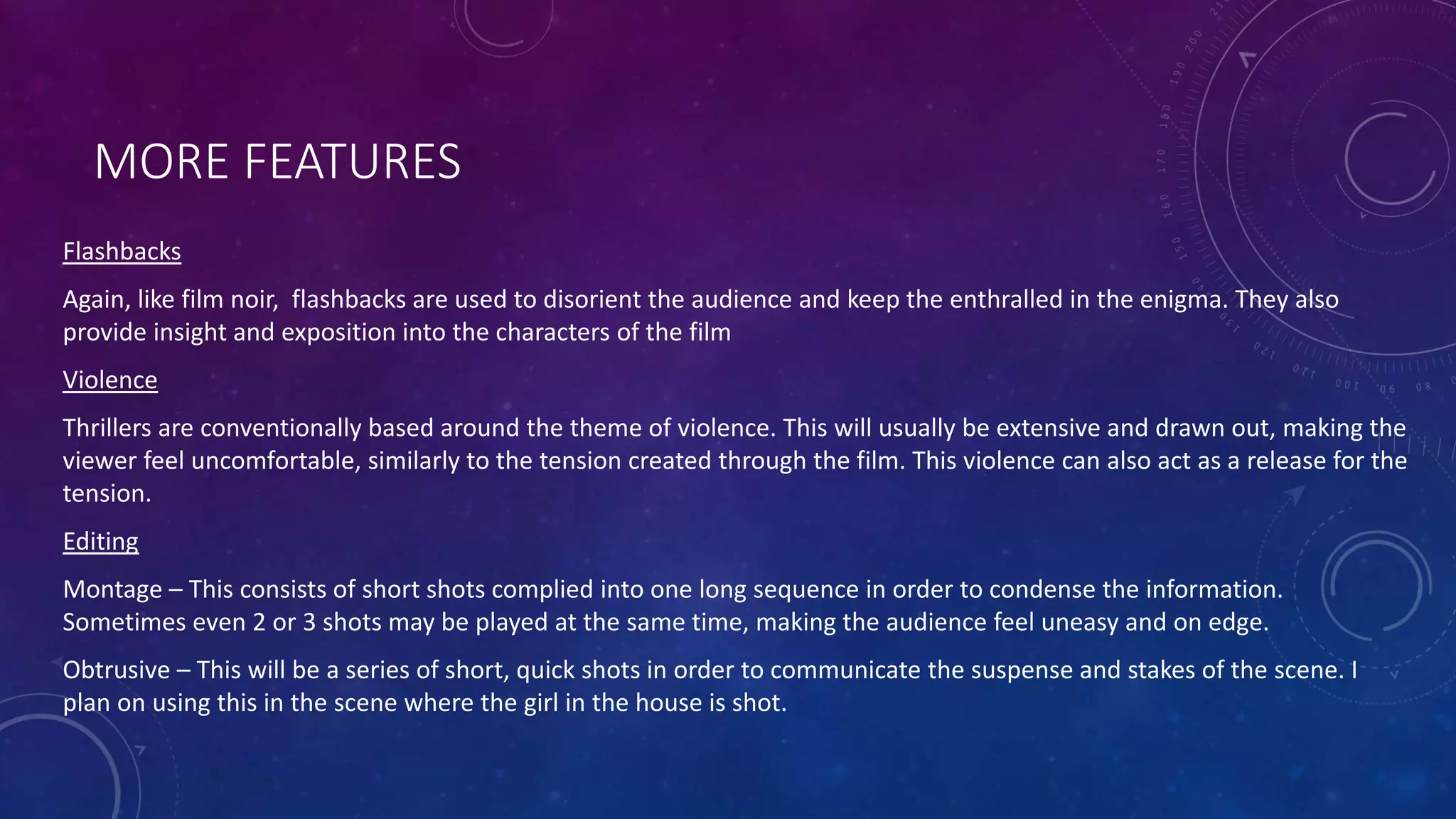 MORE FEATURES
Flashbacks
Again, like film noir, flashbacks are used to disorient the audience and keep the enthralled in the enigma. They also
provide insight and exposition into the characters of the film
Violence
Thrillers are conventionally based around the theme of violence. This will usually be extensive and drawn out, making the
viewer feel uncomfortable, similarly to the tension created through the film. This violence can also act as a release for the
tension.
Editing
Montage – This consists of short shots complied into one long sequence in order to condense the information.
Sometimes even 2 or 3 shots may be played at the same time, making the audience feel uneasy and on edge.
Obtrusive – This will be a series of short, quick shots in order to communicate the suspense and stakes of the scene. I
plan on using this in the scene where the girl in the house is shot.
 