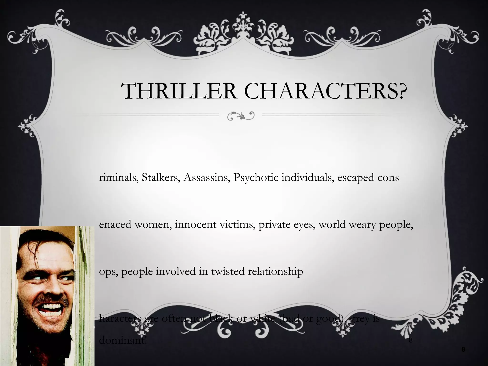 THRILLER CHARACTERS?
riminals, Stalkers, Assassins, Psychotic individuals, escaped cons
enaced women, innocent victims, private eyes, world weary people,
ops, people involved in twisted relationship
haracters are often not black or white (bad or good), grey is
dominant!
8
8
 