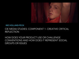 CIE MEDIA STUDIES: COMPONENT 1- CREATIVE CRITICAL
REFLECTION
HOW DOES YOUR PRODUCT USE OR CHALLENGE
CONVENTIONS AND HOW DOES IT REPRESENT SOCIAL
GROUPS OR ISSUES
IMO HOLLAND-PECK
 