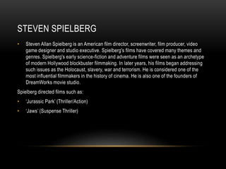 STEVEN SPIELBERG 
• Steven Allan Spielberg is an American film director, screenwriter, film producer, video 
game designer and studio executive. Spielberg's films have covered many themes and 
genres. Spielberg's early science-fiction and adventure films were seen as an archetype 
of modern Hollywood blockbuster filmmaking. In later years, his films began addressing 
such issues as the Holocaust, slavery, war and terrorism. He is considered one of the 
most influential filmmakers in the history of cinema. He is also one of the founders of 
DreamWorks movie studio. 
Spielberg directed films such as: 
• ‘Jurassic Park’ (Thriller/Action) 
• ‘Jaws’ (Suspense Thriller) 
 