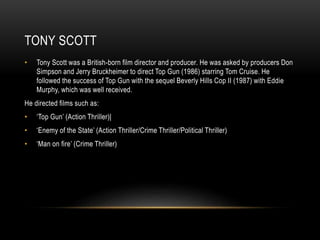TONY SCOTT 
• Tony Scott was a British-born film director and producer. He was asked by producers Don 
Simpson and Jerry Bruckheimer to direct Top Gun (1986) starring Tom Cruise. He 
followed the success of Top Gun with the sequel Beverly Hills Cop II (1987) with Eddie 
Murphy, which was well received. 
He directed films such as: 
• ‘Top Gun’ (Action Thriller)| 
• ‘Enemy of the State’ (Action Thriller/Crime Thriller/Political Thriller) 
• ‘Man on fire’ (Crime Thriller) 
 