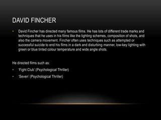 DAVID FINCHER 
• David Fincher has directed many famous films. He has lots of different trade marks and 
techniques that he uses in his films like the lighting schemes, composition of shots, and 
also the camera movement. Fincher often uses techniques such as attempted or 
successful suicide to end his films in a dark and disturbing manner, low-key lighting with 
green or blue tinted colour temperature and wide angle shots. 
He directed films such as: 
• ‘Fight Club’ (Psychological Thriller) 
• ‘Seven’ (Psychological Thriller) 
