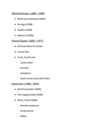 Alfred Hitchcock: (1899 – 1980)

  • North by northwest (1959)

  • Vertigo (1958)

  • Psycho (1960)

  • Rebecca (1940)

Charlie Chaplin: (1889 – 1977)

  • Kid Auto Race At Venice

  • A busy Day

  • Cruel, Cruel Love

     - Comic Actor

     - Director

     - Composer

     - Used mimes and silent films

David Leon: (1908 – 1991)

  • Brief Encounter (1945)

  • This happy breed (1944)

  • Oliver Twist (1948)

     - Director producer

     - Screenwriter

     - Editor
 