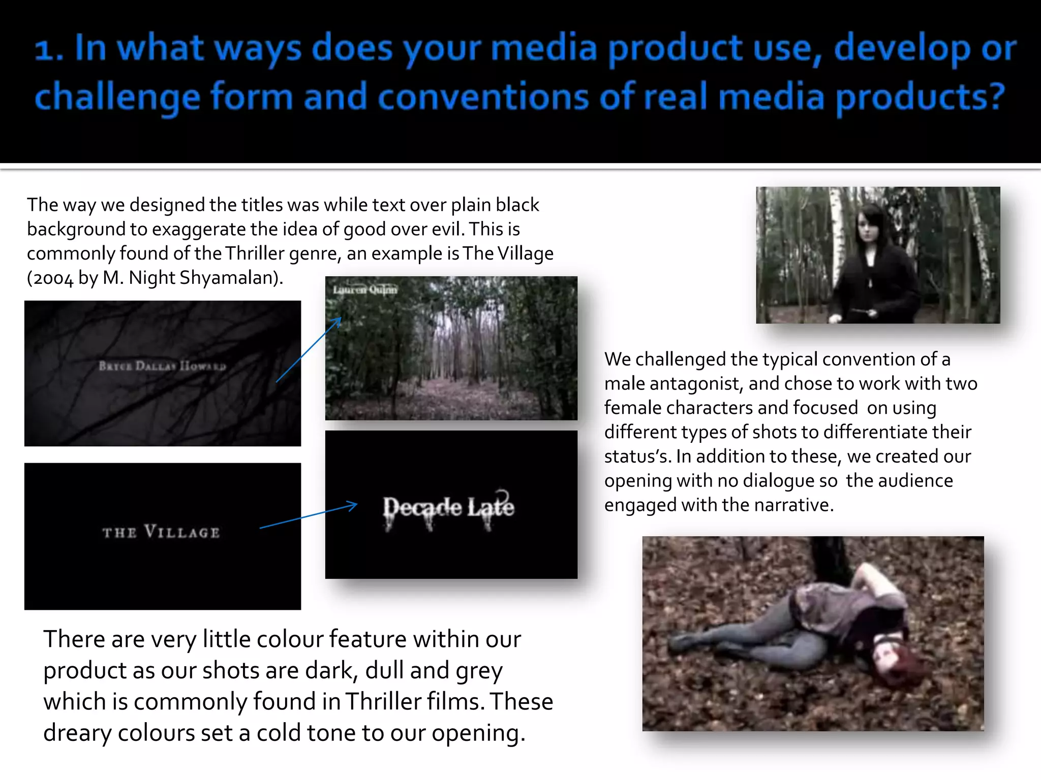 1. In what ways does your media product use, develop or challenge form and conventions of real media products?The way we designed the titles was while text over plain black background to exaggerate the idea of good over evil. This is commonly found of the Thriller genre, an example is The Village (2004 by M. Night Shyamalan). We challenged the typical convention of a male antagonist, and chose to work with two female characters and focused  on usingdifferent types of shots to differentiate their status’s. In addition to these, we created our opening with no dialogue so  the audience engaged with the narrative.There are very little colour feature within our product as our shots are dark, dull and grey which is commonly found in Thriller films. These dreary colours set a cold tone to our opening.