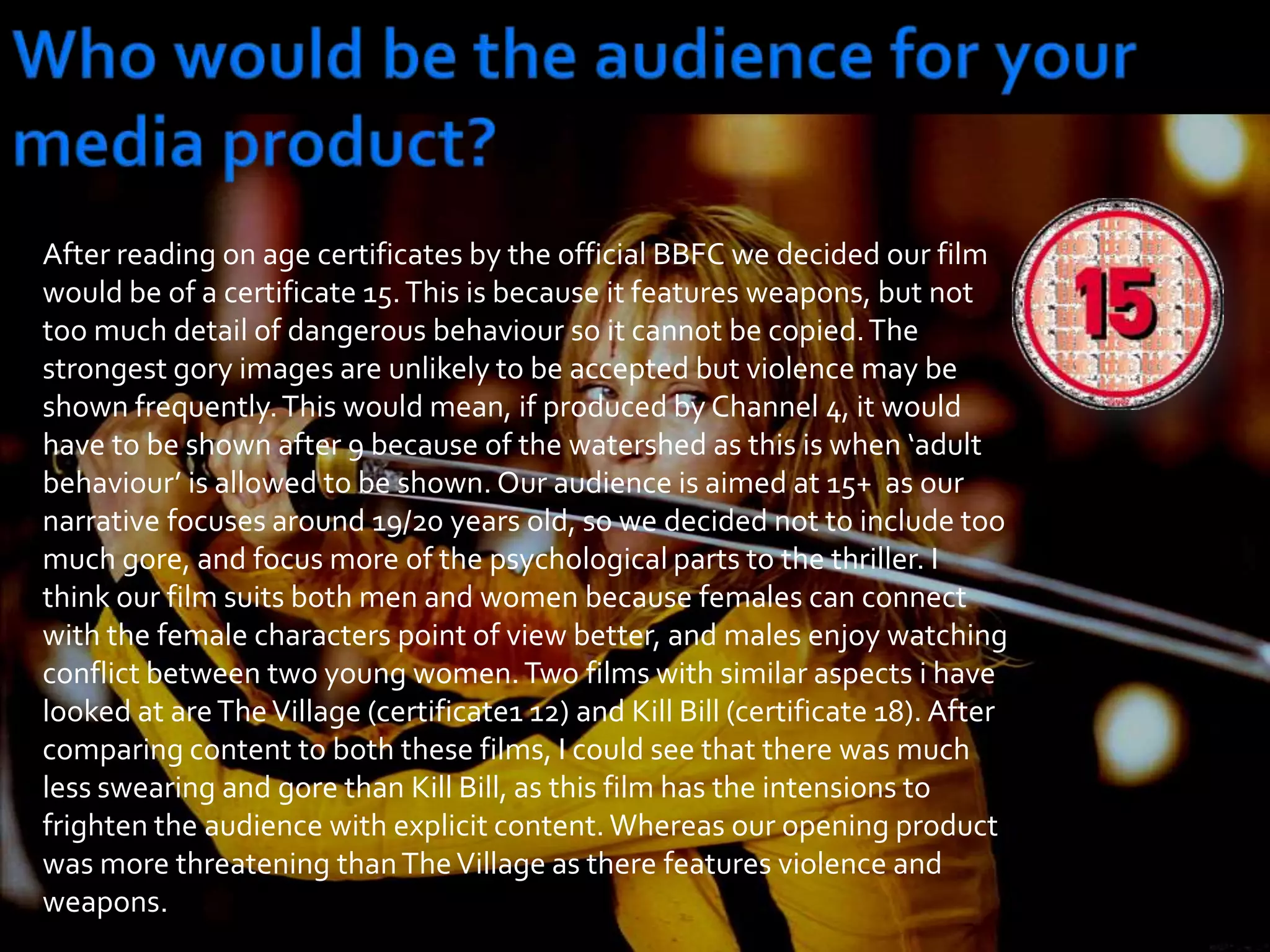 Who would be the audience for your media product?After reading on age certificates by the official BBFC we decided our film would be of a certificate 15. This is because it features weapons, but not too much detail of dangerous behaviour so it cannot be copied. The strongest gory images are unlikely to be accepted but violence may be shown frequently. This would mean, if produced by Channel 4, it would have to be shown after 9 because of the watershed as this is when ‘adult behaviour’ is allowed to be shown. Our audience is aimed at 15+  as our narrative focuses around 19/20 years old, so we decided not to include too much gore, and focus more of the psychological parts to the thriller. I think our film suits both men and women because females can connect with the female characters point of view better, and males enjoy watching conflict between two young women. Two films with similar aspects i have looked at are The Village (certificate1 12) and Kill Bill (certificate 18). After comparing content to both these films, I could see that there was much less swearing and gore than Kill Bill, as this film has the intensions to frighten the audience with explicit content. Whereas our opening product was more threatening than The Village as there features violence and weapons. 