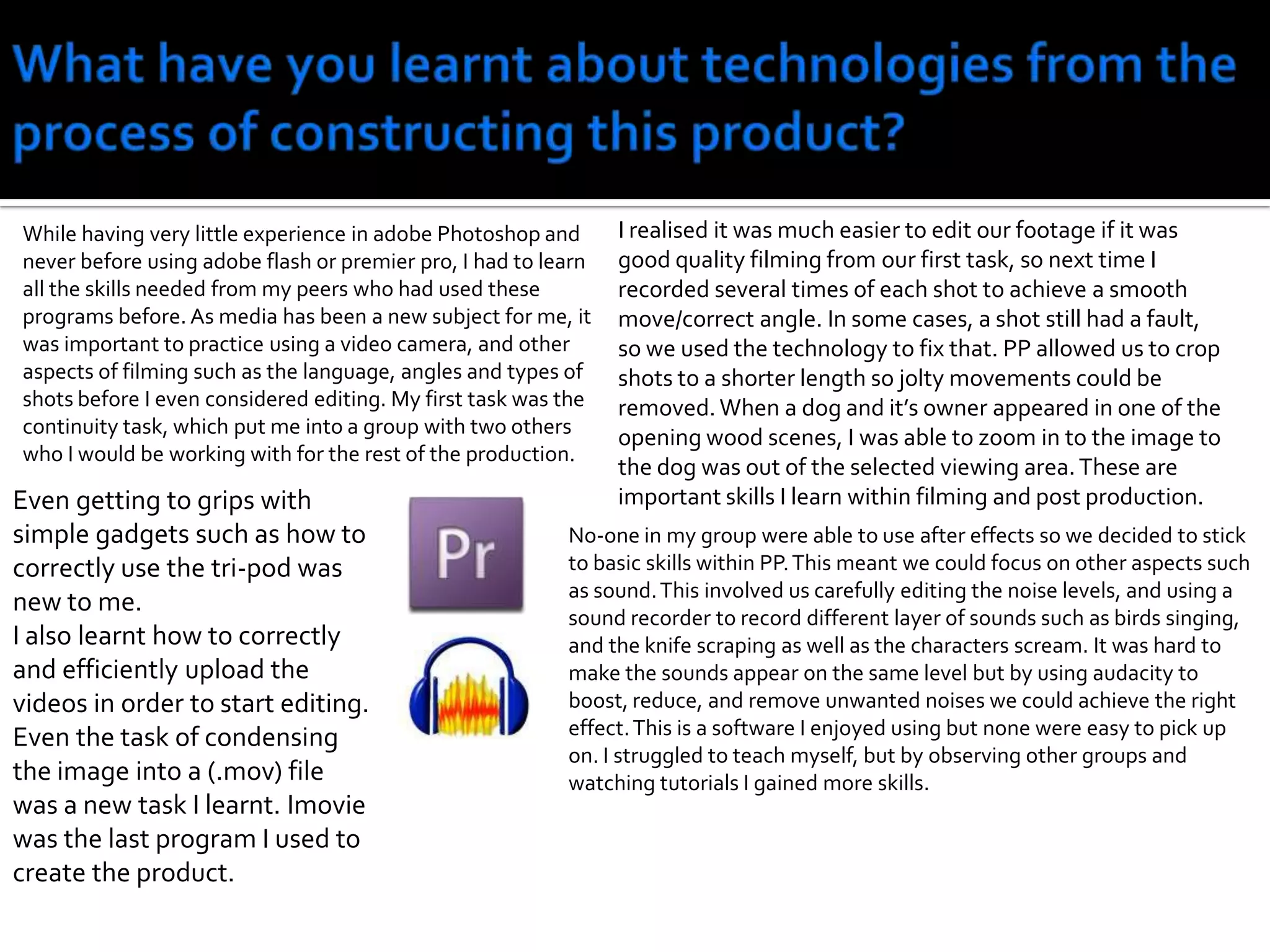 What have you learnt about technologies from the process of constructing this product?I realised it was much easier to edit our footage if it was good quality filming from our first task, so next time I recorded several times of each shot to achieve a smooth move/correct angle. In some cases, a shot still had a fault, so we used the technology to fix that. PP allowed us to crop shots to a shorter length so jolty movements could be removed. When a dog and it’s owner appeared in one of the opening wood scenes, I was able to zoom in to the image to the dog was out of the selected viewing area. These are important skills I learn within filming and post production.While having very little experience in adobe Photoshop and never before using adobe flash or premier pro, I had to learn all the skills needed from my peers who had used these programs before. As media has been a new subject for me, it was important to practice using a video camera, and other aspects of filming such as the language, angles and types of shots before I even considered editing. My first task was the continuity task, which put me into a group with two others who I would be working with for the rest of the production.Even getting to grips with simple gadgets such as how to correctly use the tri-pod was new to me.I also learnt how to correctly and efficiently upload the videos in order to start editing. Even the task of condensing the image into a (.mov) file was a new task I learnt. Imovie was the last program I used to create the product.No-one in my group were able to use after effects so we decided to stick to basic skills within PP. This meant we could focus on other aspects such as sound. This involved us carefully editing the noise levels, and using a sound recorder to record different layer of sounds such as birds singing, and the knife scraping as well as the characters scream. It was hard to make the sounds appear on the same level but by using audacity to boost, reduce, and remove unwanted noises we could achieve the right effect. This is a software I enjoyed using but none were easy to pick up on. I struggled to teach myself, but by observing other groups and watching tutorials I gained more skills. 
