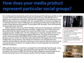 How does your media product represent particular social groups?         Our media product represents particular social groups through age, gender as well as class. We focused on both the characters point of views, the female victim appearing as weak and vulnerable, whereas the antagonist as threatening as their identity stay anonymous to begin with. It’s revealed that our choice of antagonist is a female character which challenges the stereotypical idea that antagonists are usually males because that gender is associated with strength, force and typically more powerful over women.       Both character are young white females, however the antagonist is shot from low angles appearing both stronger and taller, suggesting she is older and more dominant than the other female. The costume on the victim is a casual dress suggesting she’s middle class. Yet the antagonist is wearing a hoody which is icon to youth, but her body language suggests otherwise. The prop of knives being used is also associated with ASBOs and hoodies, putting them in particular persona, yet our choice of character goes against the stereotype as we have used a middle class young woman. The reason we used this is to indicate the rainy weather and to keep her identity mysterious in the opening. But they key to using a young female is to attract our target audience to young people can associate with the characters.Although this factor is uncommon, we kept the verisimilitude high through  using two character of similar age, race and of the same gender. This is also been included in the action thriller film Kill bill as both antagonist and protagonist are female showing that our film possess quility of those made in hollywood. Low angle suggests dominantweapons pose threat When character is revealed, audience are made to question these stereotypes.Comparison scene from Kill BillVictim is also  in a vulnerable positionFemale antagonist clearly holding weapon