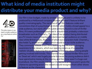What kind of media institution might distribute your media product and why?Our film is low-budget, made by amateur students and is unlikely to be produced by a Hollywood company because it doesn’t feature brilliant quality cinematography. The narrative of our film features codes and conventions that of a psychological-thriller which holds a broad appeal to a wide audience, but starts off with a plot similarly found in a lot of thriller films. If it were professional produced it  would most probably a television broadcaster such as Channel 4. The idea of our product being distributed as a TV movie means it reaches the dominant target audience on middle class white British public, features of which our characters hold. Channel 4 also holds T4 aimed at teenagers which would suit our niche audience. They commonly release short films featuring real life events bringing awareness to the viewers, which our opening covers as it’s a possible realistic situation featuring the on-going controversy about young people getting involved with knives. This channel has produced thriller films such as ‘Dead set’ which was hugely popular because the young audience didn’t have spend extra money at the cinema, and the show wasn’t a huge cost to produce. Our film would cost about the same to produce and it gives the chance to upcoming actors the viewers would recognise from other shows to feature as the characters.This also means it can reach a wider audience as 4 now feature online TV.