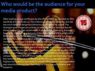 Who would be the audience for your media product?After reading on age certificates by the official BBFC we decided our film would be of a certificate 15. This is because it features weapons, but not too much detail of dangerous behaviour so it cannot be copied. The strongest gory images are unlikely to be accepted but violence may be shown frequently. This would mean, if produced by Channel 4, it would have to be shown after 9 because of the watershed as this is when ‘adult behaviour’ is allowed to be shown. Our audience is aimed at 15+  as our narrative focuses around 19/20 years old, so we decided not to include too much gore, and focus more of the psychological parts to the thriller. I think our film suits both men and women because females can connect with the female characters point of view better, and males enjoy watching conflict between two young women. Two films with similar aspects i have looked at are The Village (certificate1 12) and Kill Bill (certificate 18). After comparing content to both these films, I could see that there was much less swearing and gore than Kill Bill, as this film has the intensions to frighten the audience with explicit content. Whereas our opening product was more threatening than The Village as there features violence and weapons. 
