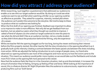 How did you attract / address your audience?While researching, I put together a questionnaire that addressed our audience to enable us to see who our target audience would be. By doing so I could see what audiences want to see and feel when watching a thriller so our opening could be as affective as possible.  They asked for suspense, intensity, twisted plot where the audience can’t predict the outcome to the storyline. We tried to keep to these to produce what our audience was looking for.When the first draft of our opening was finished, feedback was important to allow us to improve to make it more effective. Not only did we get feedback from our teachers, but we asked our peers what they thought we could do to improve. I asked a friend of 16years (so she suited our target audience) to view the piece to see what she did and didn’t like as an audience member, not as a media student so they didn’t think about the production behind the filming, only the experience of a viewer.While one teacher felt the opening dragged out for too long, boring the viewer and loosing their interest before the films properly started, the other teacher felt the slow introduction in the opening benefited it as it gradually built up the intensity creating a contrast between the faster paced cuts between the shots including more action. While we adjusted the fading introduction to suit a range of people views, my friend who observed our opening wanted to see more of the antagonist and more secrecy to how the victim came to the situation. This meant our audience would prefer more mystery so we would take out the flashbacks and include more P.O.V shots so the opening felt more personal to the viewer.Now that the audience feels like they’re in the characters situation, tied up and disorientated, it increases the amount of emotion they’re feeling, bringing up feeling of fear and tense. While looking at the importance of sound, this is a feature director M. Night Shyamalan likes the audience to subconsciously  experience when producing films such as ‘Sixth Sense’ 