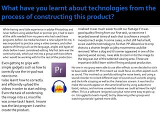 What have you learnt about technologies from the process of constructing this product?I realised it was much easier to edit our footage if it was good quality filming from our first task, so next time I recorded several times of each shot to achieve a smooth move/correct angle. In some cases, a shot still had a fault, so we used the technology to fix that. PP allowed us to crop shots to a shorter length so jolty movements could be removed. When a dog and it’s owner appeared in one of the opening wood scenes, I was able to zoom in to the image to the dog was out of the selected viewing area. These are important skills I learn within filming and post production.While having very little experience in adobe Photoshop and never before using adobe flash or premier pro, I had to learn all the skills needed from my peers who had used these programs before. As media has been a new subject for me, it was important to practice using a video camera, and other aspects of filming such as the language, angles and types of shots before I even considered editing. My first task was the continuity task, which put me into a group with two others who I would be working with for the rest of the production.Even getting to grips with simple gadgets such as how to correctly use the tri-pod was new to me.I also learnt how to correctly and efficiently upload the videos in order to start editing. Even the task of condensing the image into a (.mov) file was a new task I learnt. Imovie was the last program I used to create the product.No-one in my group were able to use after effects so we decided to stick to basic skills within PP. This meant we could focus on other aspects such as sound. This involved us carefully editing the noise levels, and using a sound recorder to record different layer of sounds such as birds singing, and the knife scraping as well as the characters scream. It was hard to make the sounds appear on the same level but by using audacity to boost, reduce, and remove unwanted noises we could achieve the right effect. This is a software I enjoyed using but none were easy to pick up on. I struggled to teach myself, but by observing other groups and watching tutorials I gained more skills. 