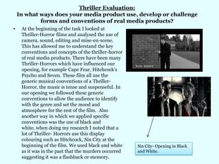 Thriller Evaluation: In what ways does your media product use, develop or challenge forms and conventions of real media products? At the beginning of the task I looked at Thriller-Horror films and analysed the use of camera, sound, editing and mise-en-scene. This has allowed me to understand the key conventions and concepts of the thriller-horror of real media products. There have been many Thriller-Horrors which have influenced our opening, for example Cape Fear, Hitchcock’s Psycho and Seven. These film all use the generic musical conventions of a Thriller-Horror, the music is tense and suspenseful. In our opening we followed these generic conventions to allow the audience to identify with the genre and set the mood and atmosphere for the rest of the film.  Also another way in which we applied specific conventions was the use of black and white, when doing my research I noted that a lot of Thriller- Horrors use this display colouring such as Hitchcock, Sin City at the beginning of the film. We used black and white as it was in the past that the murders occurred suggesting it was a flashback or memory.   Sin City- Opening in Black and White.  