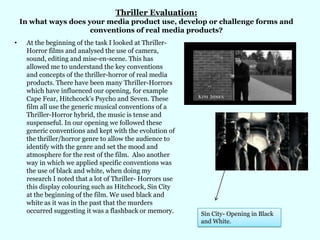 Thriller Evaluation: In what ways does your media product use, develop or challenge forms and conventions of real media products? At the beginning of the task I looked at Thriller-Horror films and analysed the use of camera, sound, editing and mise-en-scene. This has allowed me to understand the key conventions and concepts of the thriller-horror of real media products. There have been many Thriller-Horrors which have influenced our opening, for example Cape Fear, Hitchcock’s Psycho and Seven. These film all use the generic musical conventions of a Thriller-Horror hybrid, the music is tense and suspenseful. In our opening we followed these generic conventions and kept with the evolution of the thriller/horror genre to allow the audience to identify with the genre and set the mood and atmosphere for the rest of the film.  Also another way in which we applied specific conventions was the use of black and white, when doing my research I noted that a lot of Thriller- Horrors use this display colouring such as Hitchcock, Sin City at the beginning of the film. We used black and white as it was in the past that the murders occurred suggesting it was a flashback or memory.   Sin City- Opening in Black and White.  