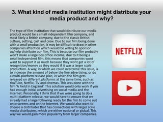 3. What kind of media institution might distribute your
media product and why?
The type of film institution that would distribute our media
product would be a small independent film company, and
most likely a British company, due to the classic British
culture, setting, cast and crew. Due to our film being done
with a small production, it may be difficult to draw in other
companies attention which would be willing to sponsor
us/help distribute our film. This is because our film probably
won’t make a large box office income, due to it being a
small independent film, this means that companies wont
want to support it as much because they wont get a lot of
recognition/money as they would if it was a larger scale
production. A way, in which we could overcome this issue, is
to increase the amount of below the line advertising, or do
a multi-platform release plan, in which the film gets
released on different platforms at the same time, such as
YouTube, Netflix, T.V and cinemas. This was done with the
film ‘A Field In England’. This solution would only work if you
had enough initial advertising on social media and the
Internet. Personally, I think that if we were going to do a
multi-platform release, we would have to ensure that we
already had a large following ready for the film to come out
onto screens and on the Internet. We would also want to
choose a distributer that has connections with larger scale
media distributers, which are either national or global. This
way we would gain more popularity from larger companies.
 