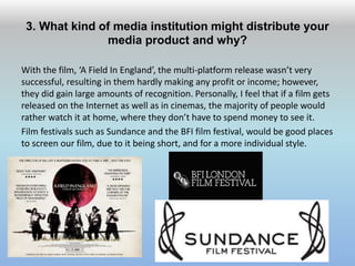 3. What kind of media institution might distribute your
media product and why?
With the film, ‘A Field In England’, the multi-platform release wasn’t very
successful, resulting in them hardly making any profit or income; however,
they did gain large amounts of recognition. Personally, I feel that if a film gets
released on the Internet as well as in cinemas, the majority of people would
rather watch it at home, where they don’t have to spend money to see it.
Film festivals such as Sundance and the BFI film festival, would be good places
to screen our film, due to it being short, and for a more individual style.
 