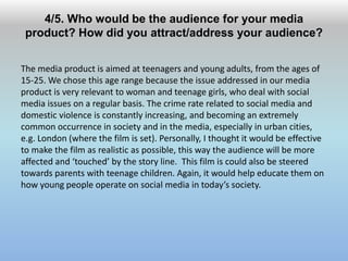 4/5. Who would be the audience for your media
product? How did you attract/address your audience?
The media product is aimed at teenagers and young adults, from the ages of
15-25. We chose this age range because the issue addressed in our media
product is very relevant to woman and teenage girls, who deal with social
media issues on a regular basis. The crime rate related to social media and
domestic violence is constantly increasing, and becoming an extremely
common occurrence in society and in the media, especially in urban cities,
e.g. London (where the film is set). Personally, I thought it would be effective
to make the film as realistic as possible, this way the audience will be more
affected and ‘touched’ by the story line. This film is could also be steered
towards parents with teenage children. Again, it would help educate them on
how young people operate on social media in today’s society.
 