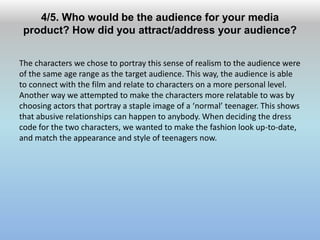 4/5. Who would be the audience for your media
product? How did you attract/address your audience?
The characters we chose to portray this sense of realism to the audience were
of the same age range as the target audience. This way, the audience is able
to connect with the film and relate to characters on a more personal level.
Another way we attempted to make the characters more relatable to was by
choosing actors that portray a staple image of a ‘normal’ teenager. This shows
that abusive relationships can happen to anybody. When deciding the dress
code for the two characters, we wanted to make the fashion look up-to-date,
and match the appearance and style of teenagers now.
 