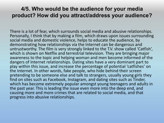 4/5. Who would be the audience for your media
product? How did you attract/address your audience?
There is a lot of fear, which surrounds social media and abusive relationships.
Personally, I think that by making a film, which draws upon issues surrounding
social media and domestic violence, helps to educate the audience, by
demonstrating how relationships via the Internet can be dangerous and
untrustworthy. The film is very strongly linked to the T.V. show called ‘Catfish’,
which is shown on Netflix and terrestrial television. They are bringing major
awareness to the topic and helping woman and men become informed of the
dangers of Internet relationships. Dating sites have a very dominant part to
play within this issue, and increase the percentage of potential ‘catfishes’ on
the Internet. In other words, fake people, who hide behind their screen
pretending to be someone else and talk to strangers, usually young girls they
find on sites such as Facebook, Instagram, and dating sites such as Tinder,
which has become extremely popular amongst young teenagers and adults in
the past year. This is leading the issue even more into the deep end, and
causing more and more crimes that are related to social media, and that
progress into abusive relationships.
 