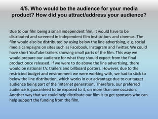 4/5. Who would be the audience for your media
product? How did you attract/address your audience?
Due to our film being a small independent film, it would have to be
distributed and screened in independent film institutions and cinemas. The
film would also be distributed by using below the line advertising, e.g. social
media campaigns on sites such as Facebook, Instagram and Twitter. We could
have short YouTube trailers showing small parts of the film. This way we
would prepare our audience for what they should expect from the final
product once released. If we were to do above the line advertising, there
would be national T.V. trailers and billboard posters. However, due to the
restricted budget and environment we were working with, we had to stick to
below the line distribution, which works in our advantage due to our target
audience being part of the ‘internet generation’. Therefore, our preferred
audience is guaranteed to be exposed to it, on more than one occasion.
Another way that we could help distribute our film is to get sponsors who can
help support the funding from the film.
 