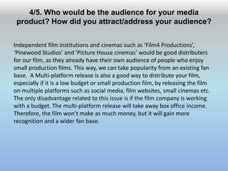 4/5. Who would be the audience for your media
product? How did you attract/address your audience?
Independent film institutions and cinemas such as ‘Film4 Productions’,
‘Pinewood Studios’ and ‘Picture House cinemas’ would be good distributers
for our film, as they already have their own audience of people who enjoy
small production films. This way, we can take popularity from an existing fan
base. A Multi-platform release is also a good way to distribute your film,
especially if it is a low budget or small production film, by releasing the film
on multiple platforms such as social media, film websites, small cinemas etc.
The only disadvantage related to this issue is if the film company is working
with a budget. The multi-platform release will take away box office income.
Therefore, the film won’t make as much money, but it will gain more
recognition and a wider fan base.
 
