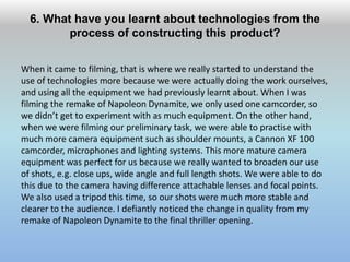 6. What have you learnt about technologies from the
process of constructing this product?
When it came to filming, that is where we really started to understand the
use of technologies more because we were actually doing the work ourselves,
and using all the equipment we had previously learnt about. When I was
filming the remake of Napoleon Dynamite, we only used one camcorder, so
we didn’t get to experiment with as much equipment. On the other hand,
when we were filming our preliminary task, we were able to practise with
much more camera equipment such as shoulder mounts, a Cannon XF 100
camcorder, microphones and lighting systems. This more mature camera
equipment was perfect for us because we really wanted to broaden our use
of shots, e.g. close ups, wide angle and full length shots. We were able to do
this due to the camera having difference attachable lenses and focal points.
We also used a tripod this time, so our shots were much more stable and
clearer to the audience. I defiantly noticed the change in quality from my
remake of Napoleon Dynamite to the final thriller opening.
 