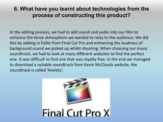 6. What have you learnt about technologies from the
process of constructing this product?
In the editing process, we had to add sound and audio into our film to
enhance the tense atmosphere we wanted to relay to the audience. We did
this by adding in Follie from Final Cut Pro and enhancing the loudness of
background sound we picked up whilst shooting. When choosing our music
soundtrack, we had to look at many different websites to find the perfect
one. It was difficult to find one that was royalty free. In the end we managed
to download a suitable soundtrack from Kevin McClouds website, the
soundtrack is called ‘Anxiety’.
 