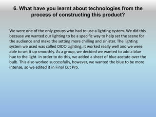6. What have you learnt about technologies from the
process of constructing this product?
We were one of the only groups who had to use a lighting system. We did this
because we wanted our lighting to be a specific way to help set the scene for
the audience and make the setting more chilling and sinister. The lighting
system we used was called DIDO Lighting, it worked really well and we were
able to set it up smoothly. As a group, we decided we wanted to add a blue
hue to the light. In order to do this, we added a sheet of blue acetate over the
bulb. This also worked successfully, however, we wanted the blue to be more
intense, so we edited it in Final Cut Pro.
 