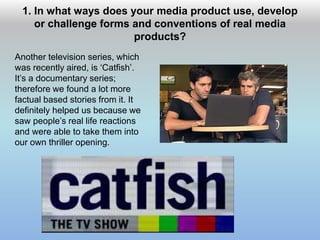 1. In what ways does your media product use, develop
or challenge forms and conventions of real media
products?
Another television series, which
was recently aired, is ‘Catfish’.
It’s a documentary series;
therefore we found a lot more
factual based stories from it. It
definitely helped us because we
saw people’s real life reactions
and were able to take them into
our own thriller opening.
 