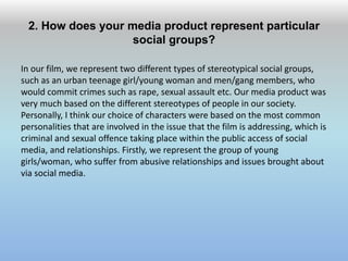 2. How does your media product represent particular
social groups?
In our film, we represent two different types of stereotypical social groups,
such as an urban teenage girl/young woman and men/gang members, who
would commit crimes such as rape, sexual assault etc. Our media product was
very much based on the different stereotypes of people in our society.
Personally, I think our choice of characters were based on the most common
personalities that are involved in the issue that the film is addressing, which is
criminal and sexual offence taking place within the public access of social
media, and relationships. Firstly, we represent the group of young
girls/woman, who suffer from abusive relationships and issues brought about
via social media.
 