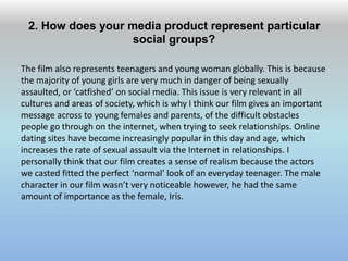 2. How does your media product represent particular
social groups?
The film also represents teenagers and young woman globally. This is because
the majority of young girls are very much in danger of being sexually
assaulted, or ‘catfished’ on social media. This issue is very relevant in all
cultures and areas of society, which is why I think our film gives an important
message across to young females and parents, of the difficult obstacles
people go through on the internet, when trying to seek relationships. Online
dating sites have become increasingly popular in this day and age, which
increases the rate of sexual assault via the Internet in relationships. I
personally think that our film creates a sense of realism because the actors
we casted fitted the perfect ‘normal’ look of an everyday teenager. The male
character in our film wasn’t very noticeable however, he had the same
amount of importance as the female, Iris.
 