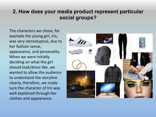 2. How does your media product represent particular
social groups?
The characters we chose, for
example the young girl, Iris,
was very stereotypical, due to
her fashion sense,
appearance, and personality.
When we were initially
deciding on what the girl
should look/dress like, we
wanted to allow the audience
to understand the storyline
clearly, therefore, we made
sure the character of Iris was
well explained through her
clothes and appearance.
 