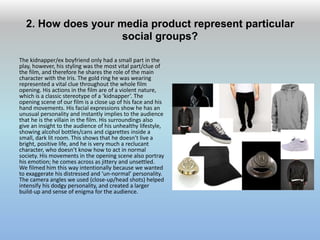 2. How does your media product represent particular
social groups?
The kidnapper/ex boyfriend only had a small part in the
play, however, his styling was the most vital part/clue of
the film, and therefore he shares the role of the main
character with the Iris. The gold ring he was wearing
represented a vital clue throughout the whole film
opening. His actions in the film are of a violent nature,
which is a classic stereotype of a ‘kidnapper’. The
opening scene of our film is a close up of his face and his
hand movements. His facial expressions show he has an
unusual personality and instantly implies to the audience
that he is the villain in the film. His surroundings also
give an insight to the audience of his unhealthy lifestyle,
showing alcohol bottles/cans and cigarettes inside a
small, dark lit room. This shows that he doesn’t live a
bright, positive life, and he is very much a reclucant
character, who doesn’t know how to act in normal
society. His movements in the opening scene also portray
his emotion; he comes across as jittery and unsettled.
We filmed him this way intentionally because we wanted
to exaggerate his distressed and ‘un-normal’ personality.
The camera angles we used (close-up/head shots) helped
intensify his dodgy personality, and created a larger
build-up and sense of enigma for the audience.
 