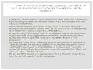 1. IN WHAT WAYS DOES YOUR MEDIA PRODUCT USE, DEVELOP
OR CHALLENGE FORMS AND CONVENTIONS OF REAL MEDIA
PRODUCTS?
• For my t...