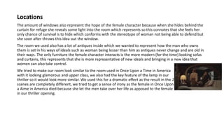 Locations
The amount of windows also represent the hope of the female character because when she hides behind the
curtain for refuge she reveals some light into the room which represents so this connotes that she feels her
only chance of survival is to hide which conforms with the stereotype of woman not being able to defend but
she soon after throws this idea out the window.
The room we used also has a lot of antiques inside which we wanted to represent how the man who owns
them is set in his ways of ideals such as woman being lesser than him as antiques never change and are old in
their ways. The only furniture the female character interacts is the more modern (for the time) looking sofas
and curtains, this represents that she is more representative of new ideals and bringing in a new idea that
women can also take control.
We tried to make our room look similar to the room used in Once Upon a Time in America
with it looking glamorous and upper class, we also had the key feature of the lamp in our
thriller so it would look more similar. We used this for a dramatic effect as the result in the 2
scenes are completely different, we tried to get a sense of irony as the female in Once Upon
a Aime in America died because she let the men take over her life as apposed to the female
in our thriller opening.
 
