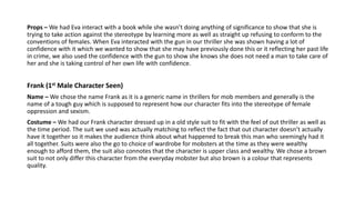 Props – We had Eva interact with a book while she wasn’t doing anything of significance to show that she is
trying to take action against the stereotype by learning more as well as straight up refusing to conform to the
conventions of females. When Eva interacted with the gun in our thriller she was shown having a lot of
confidence with it which we wanted to show that she may have previously done this or it reflecting her past life
in crime, we also used the confidence with the gun to show she knows she does not need a man to take care of
her and she is taking control of her own life with confidence.
Frank (1st Male Character Seen)
Name – We chose the name Frank as it is a generic name in thrillers for mob members and generally is the
name of a tough guy which is supposed to represent how our character fits into the stereotype of female
oppression and sexism.
Costume – We had our Frank character dressed up in a old style suit to fit with the feel of out thriller as well as
the time period. The suit we used was actually matching to reflect the fact that out character doesn’t actually
have it together so it makes the audience think about what happened to break this man who seemingly had it
all together. Suits were also the go to choice of wardrobe for mobsters at the time as they were wealthy
enough to afford them, the suit also connotes that the character is upper class and wealthy. We chose a brown
suit to not only differ this character from the everyday mobster but also brown is a colour that represents
quality.
 