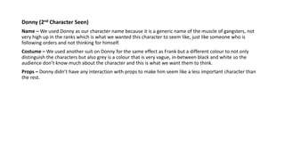 Donny (2nd Character Seen)
Name – We used Donny as our character name because it is a generic name of the muscle of gangsters, not
very high up in the ranks which is what we wanted this character to seem like, just like someone who is
following orders and not thinking for himself.
Costume – We used another suit on Donny for the same effect as Frank but a different colour to not only
distinguish the characters but also grey is a colour that is very vague, in-between black and white so the
audience don’t know much about the character and this is what we want them to think.
Props – Donny didn’t have any interaction with props to make him seem like a less important character than
the rest.
 