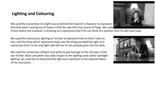 Lighting and Colouring
We used the convention of a light source behind the head of a character to represent
that they were running out of hope or that this was their last source of hope. We used
it here where the character is thinking so it represents that if he can think of a solution then he will have hope.
We used the chiaroscuro lighting on his face to represent that he had 2 sides to
him, and the lamp which represents hope was the thing provided the light so it
represents that it is his only light side left but he has already gone into the dark.
We used the convention of black and white to pay homage to the old ways of the
noir thriller. Black and white also adds impact to the lighting used called ‘spotlight
lighting’ we used this to show that the light was important to the representation
of the characters.
 