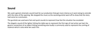 Sound
We used a generic dramatic sound track for our production that got more intense as it went along to coincide
with the story of the opening. We stopped the music as the second gunshot went off to show that the story
had come to a conclusion.
The gunshots we used were fast and quick sounds to represent how fast the situation has escalated.
The diegetic sound of the lighter hitting the table was to represent the first sign of real action we had, the
generic convention of an object hitting something else loudly is commonly used to represent the coming of
violence which is also what we used it for.
 