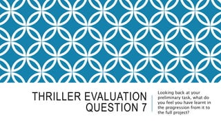 THRILLER EVALUATION
QUESTION 7
Looking back at your
preliminary task, what do
you feel you have learnt in
the progression from it to
the full project?
 