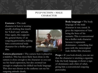 PULP FICTION – MALE
CHARACTER
Body language – The body
language of the male
character is very causal. It
gives the impression of him
being the boss of his
scenario. This is conventional
for a thriller male character
because it represents
dominance – something that
goes with the stereotypical
male thriller film character.
Props – If you look closely, you can see
that the character is smoking a cigarette.
Like the body language, it shows a sign
of dominance and a hint of rebel,
giving him a conventional outgoing
personality.
Camera placement – The camera here is placed in
a midshot. This has most likely been done so the
camera is close enough to the character so you can
see his facial expression, but also zoomed out
enough to emphasise his chilled out body language.
This shot was chosen so the audience can see his
outgoing attitude clearly.
Costume – The male
character in here is wearing
scruffy clothing that match
his ‘I don’t care’ attitude.
Once again, this supports
the general theme of an
outgoing personality, making
him a conventional male
character for a thriller genre
film.
 
