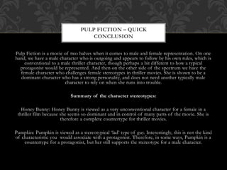 Pulp Fiction is a movie of two halves when it comes to male and female representation. On one
hand, we have a male character who is outgoing and appears to follow by his own rules, which is
conventional to a male thriller character, though perhaps a bit different to how a typical
protagonist would be represented. And then on the other side of the spectrum we have the
female character who challenges female stereotypes in thriller movies. She is shown to be a
dominant character who has a strong personality, and does not need another typically male
character to rely on when she runs into trouble.
Summary of the character stereotypes:
Honey Bunny: Honey Bunny is viewed as a very unconventional character for a female in a
thriller film because she seems so dominant and in control of many parts of the movie. She is
therefore a complete countertype for thriller movies.
Pumpkin: Pumpkin is viewed as a stereotypical ‘lad’ type of guy. Interestingly, this is not the kind
of characteristic you would associate with a protagonist. Therefore, in some ways, Pumpkin is a
countertype for a protagonist, but her still supports the stereotype for a male character.
PULP FICTION – QUICK
CONCLUSION
 