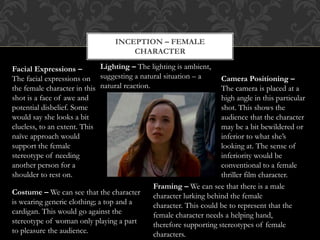 INCEPTION – FEMALE
CHARACTER
Camera Positioning –
The camera is placed at a
high angle in this particular
shot. This shows the
audience that the character
may be a bit bewildered or
inferior to what she’s
looking at. The sense of
inferiority would be
conventional to a female
thriller film character.
Facial Expressions –
The facial expressions on
the female character in this
shot is a face of awe and
potential disbelief. Some
would say she looks a bit
clueless, to an extent. This
naïve approach would
support the female
stereotype of needing
another person for a
shoulder to rest on.
Costume – We can see that the character
is wearing generic clothing; a top and a
cardigan. This would go against the
stereotype of woman only playing a part
to pleasure the audience.
Framing – We can see that there is a male
character lurking behind the female
character. This could be to represent that the
female character needs a helping hand,
therefore supporting stereotypes of female
characters.
Lighting – The lighting is ambient,
suggesting a natural situation – a
natural reaction.
 