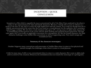 Inception is a film which is arguably the most conventional in all of the films I have analysed so far when it
comes to the representation of male and female characters. We have a female who is seen as inferior as a
result of the face of awe and of course the high angled shot with the camera. You could say though that she is
slightly unconventional in the sense that she is not used as a visual pleasure for the audience; she is wearing a
typical baggy cardigan. We also have a male character who gives off a strong sense of alpha male, because he
is intimidating another person in the scene with his dark clothing and squinted facial expressions. Though
once again, this is not really an applicable convention for a protagonist. So, like the female character, the male
character challenges some thriller film conventions as well as supporting some. Very much swings and
roundabouts here.
Summary of the character stereotypes:
Ariadne: Supports many conventions and stereotypes of thriller films when it comes to her physical and
mental strength, but challenges some when it comes to visual pleasure.
Cobb: In many ways, Cobb is very conventional when it comes to a male character. He is seen as alpha male
and in control of the situation. However, his intimidation does not match the stereotype of a protagonist.
INCEPTION – QUICK
CONCLUSION
 